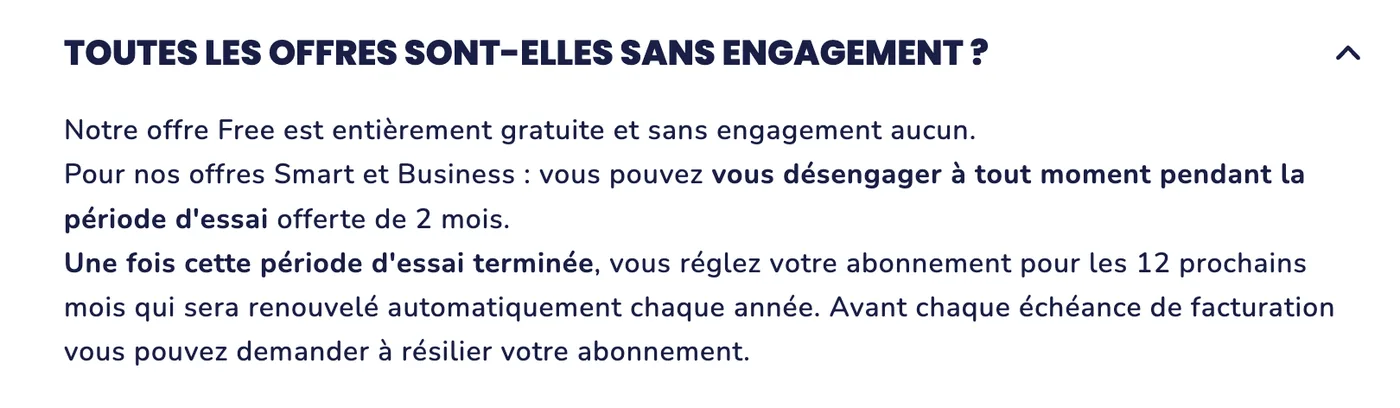 Extrait de la FAQ de Tiime : « Notre offre Free est entièrement gratuite et sans engagement aucun. Pour nos offres Smart et Business : vous pouvez vous désengager à tout moment pendant la période d’essai offerte de 2 mois. Une fois cette période d’essai terminée, vous réglez votre abonnement pour les 12 prochains mois qui sera renouvelé automatiquement chaque année. Avant chaque échéance de facturation vous pouvez demander à résilier votre abonnement. »